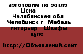 изготовим на заказ › Цена ­ 11 000 - Челябинская обл., Челябинск г. Мебель, интерьер » Шкафы, купе   